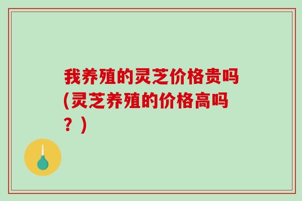 我养殖的灵芝价格贵吗(灵芝养殖的价格高吗？)