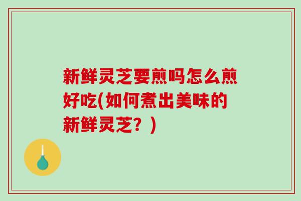 新鲜灵芝要煎吗怎么煎好吃(如何煮出美味的新鲜灵芝？)