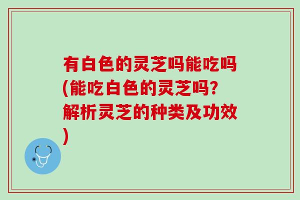 有白色的灵芝吗能吃吗(能吃白色的灵芝吗？解析灵芝的种类及功效)