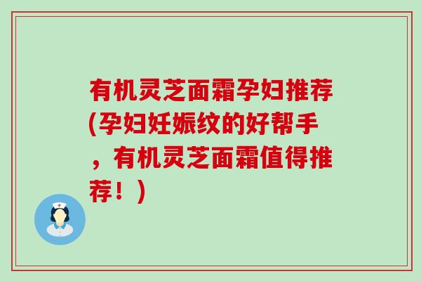 有机灵芝面霜孕妇推荐(孕妇妊娠纹的好帮手，有机灵芝面霜值得推荐！)