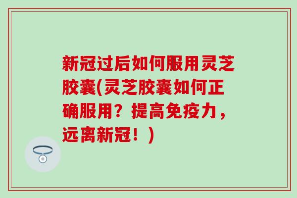 新冠过后如何服用灵芝胶囊(灵芝胶囊如何正确服用？提高免疫力，远离新冠！)