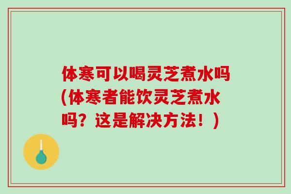 体寒可以喝灵芝煮水吗(体寒者能饮灵芝煮水吗？这是解决方法！)