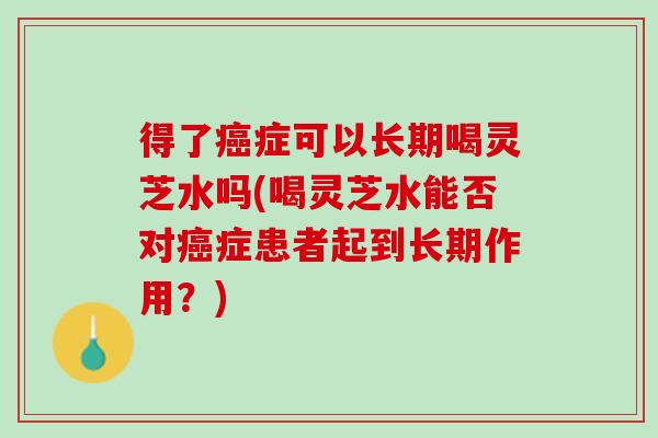 得了癌症可以长期喝灵芝水吗(喝灵芝水能否对癌症患者起到长期作用？)