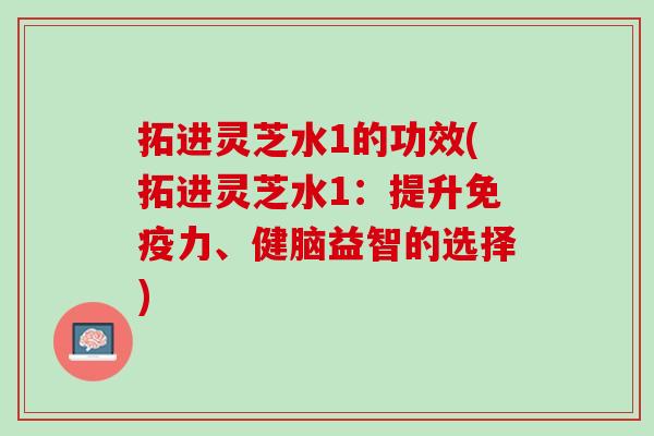 拓进灵芝水1的功效(拓进灵芝水1：提升免疫力、健脑益智的选择)