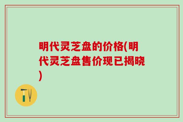 明代灵芝盘的价格(明代灵芝盘售价现已揭晓)