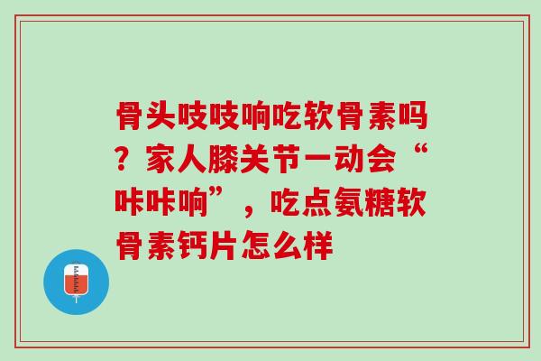 骨头吱吱响吃软骨素吗？家人膝关节一动会“咔咔响”，吃点氨糖软骨素钙片怎么样