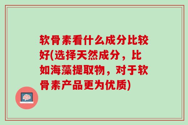 软骨素看什么成分比较好(选择天然成分，比如海藻提取物，对于软骨素产品更为优质)