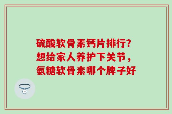 硫酸软骨素钙片排行？想给家人养护下关节，氨糖软骨素哪个牌子好