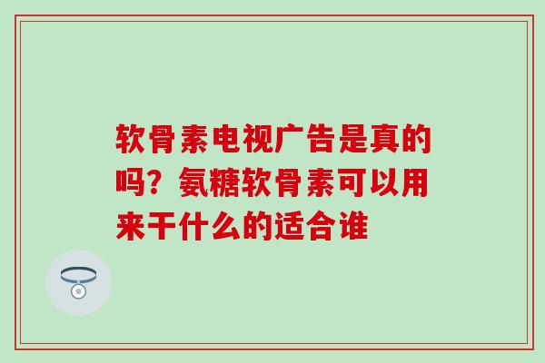 软骨素电视广告是真的吗？氨糖软骨素可以用来干什么的适合谁