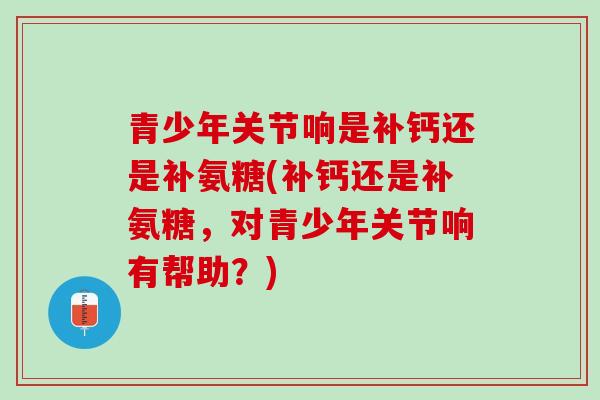 青少年关节响是补钙还是补氨糖(补钙还是补氨糖，对青少年关节响有帮助？)