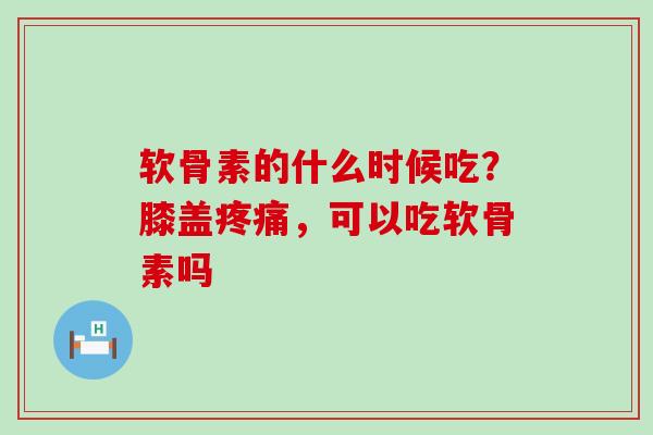 软骨素的什么时候吃？膝盖疼痛，可以吃软骨素吗