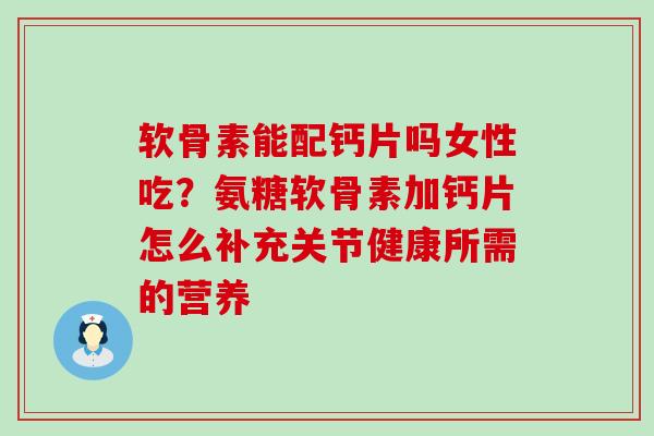 软骨素能配钙片吗女性吃？氨糖软骨素加钙片怎么补充关节健康所需的营养