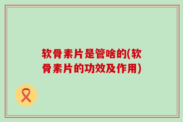 软骨素片是管啥的(软骨素片的功效及作用)