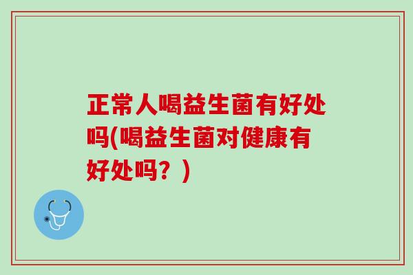 正常人喝益生菌有好处吗(喝益生菌对健康有好处吗？)