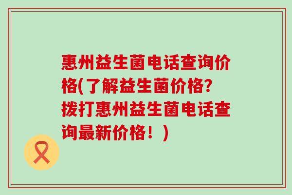 惠州益生菌电话查询价格(了解益生菌价格？拨打惠州益生菌电话查询最新价格！)