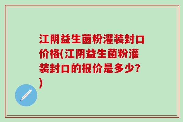 江阴益生菌粉灌装封口价格(江阴益生菌粉灌装封口的报价是多少？)