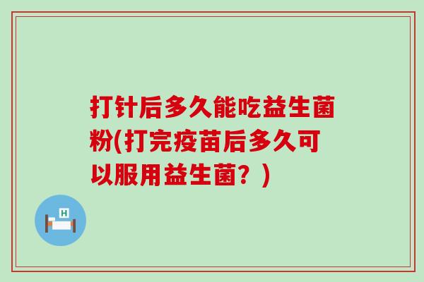 打针后多久能吃益生菌粉(打完疫苗后多久可以服用益生菌？)