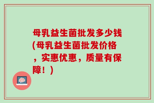 母乳益生菌批发多少钱(母乳益生菌批发价格,实惠优惠,质量有保障!) 母乳益生菌批发多少钱(母乳益生菌批发价格,实惠优惠,质量有保障!)