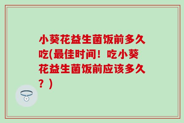 小葵花益生菌饭前多久吃(最佳时间！吃小葵花益生菌饭前应该多久？)