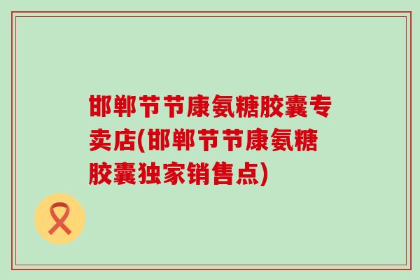 邯郸节节康氨糖胶囊专卖店(邯郸节节康氨糖胶囊独家销售点)