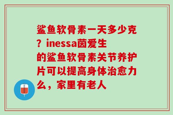 鲨鱼软骨素一天多少克？inessa茵爱生的鲨鱼软骨素关节养护片可以提高身体治愈力么，家里有老人