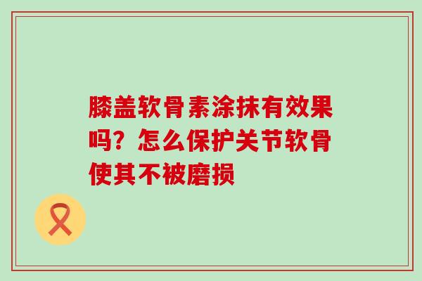 膝盖软骨素涂抹有效果吗？怎么保护关节软骨使其不被磨损