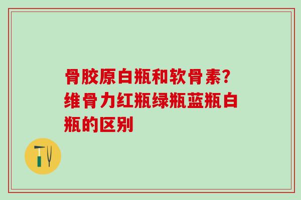 骨胶原白瓶和软骨素？维骨力红瓶绿瓶蓝瓶白瓶的区别