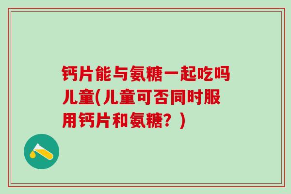 钙片能与氨糖一起吃吗儿童(儿童可否同时服用钙片和氨糖？)