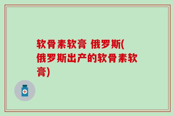 软骨素软膏 俄罗斯(俄罗斯出产的软骨素软膏)