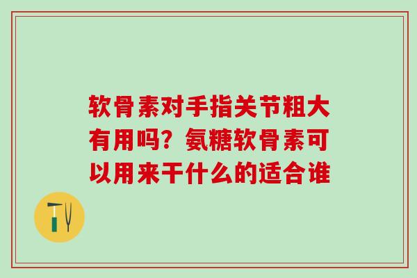 软骨素对手指关节粗大有用吗？氨糖软骨素可以用来干什么的适合谁