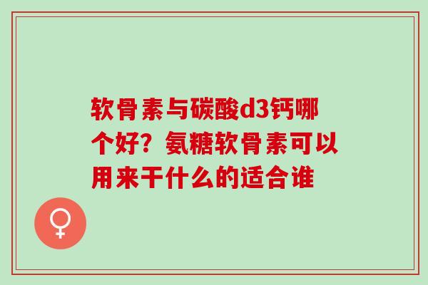 软骨素与碳酸d3钙哪个好？氨糖软骨素可以用来干什么的适合谁