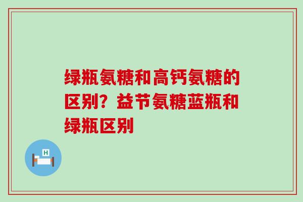 绿瓶氨糖和高钙氨糖的区别？益节氨糖蓝瓶和绿瓶区别