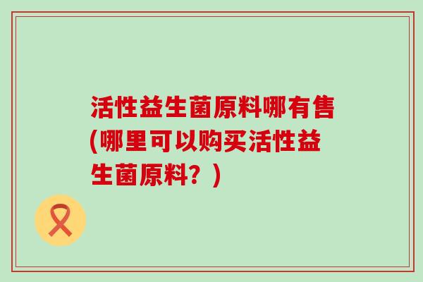 活性益生菌原料哪有售(哪里可以购买活性益生菌原料？)