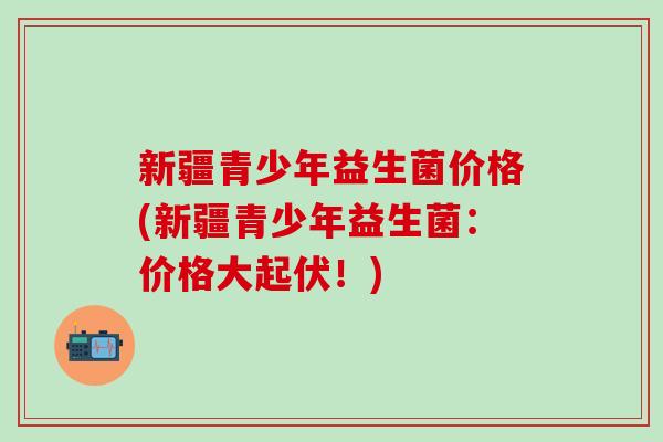 新疆青少年益生菌价格(新疆青少年益生菌：价格大起伏！)