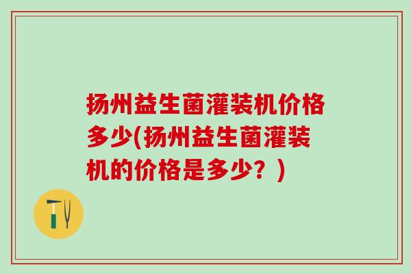 扬州益生菌灌装机价格多少(扬州益生菌灌装机的价格是多少？)