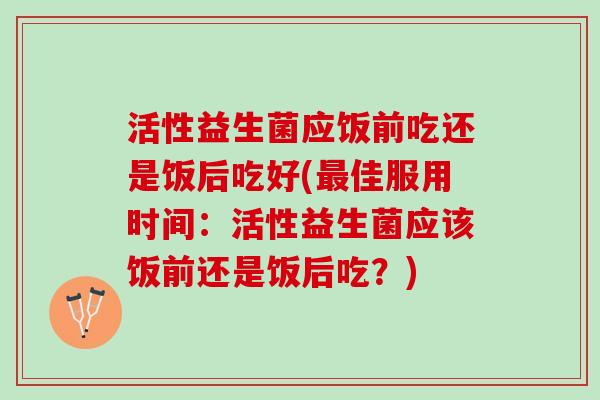 活性益生菌应饭前吃还是饭后吃好(最佳服用时间：活性益生菌应该饭前还是饭后吃？)