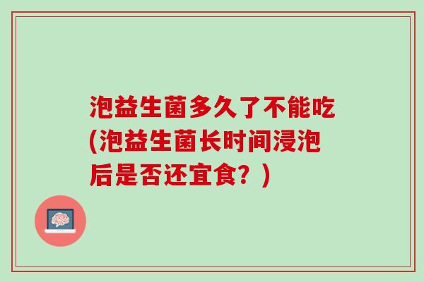 泡益生菌多久了不能吃(泡益生菌长时间浸泡后是否还宜食？)