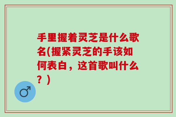 手里握着灵芝是什么歌名(握紧灵芝的手该如何表白，这首歌叫什么？)