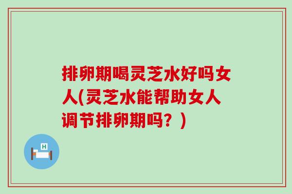 排卵期喝灵芝水好吗女人(灵芝水能帮助女人调节排卵期吗？)