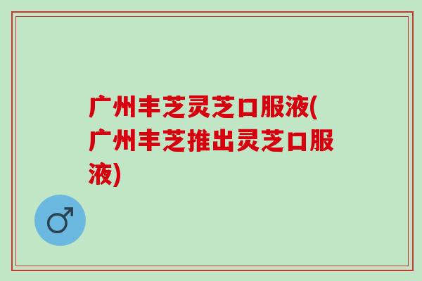 广州丰芝灵芝口服液(广州丰芝推出灵芝口服液)
