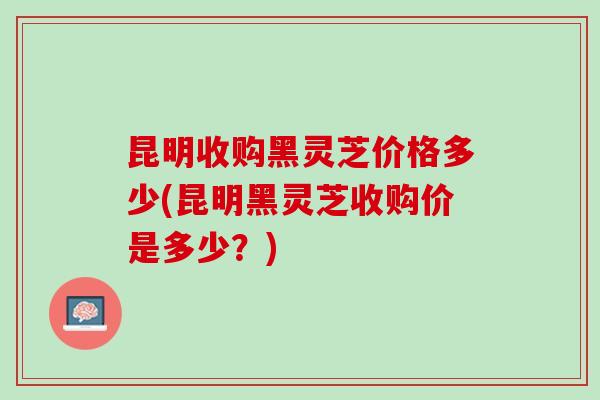 昆明收购黑灵芝价格多少(昆明黑灵芝收购价是多少？)