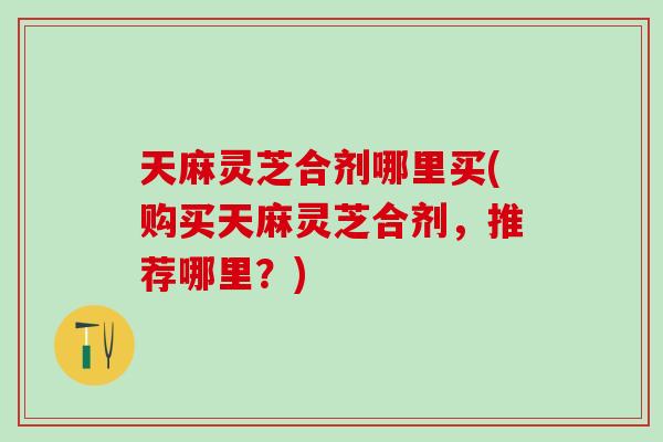 天麻灵芝合剂哪里买(购买天麻灵芝合剂，推荐哪里？)