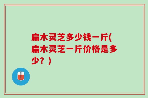 扁木灵芝多少钱一斤(扁木灵芝一斤价格是多少？)