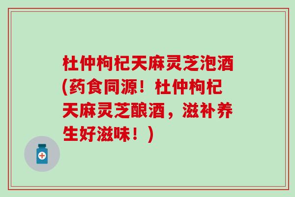 杜仲枸杞天麻灵芝泡酒(药食同源！杜仲枸杞天麻灵芝酿酒，滋补养生好滋味！)