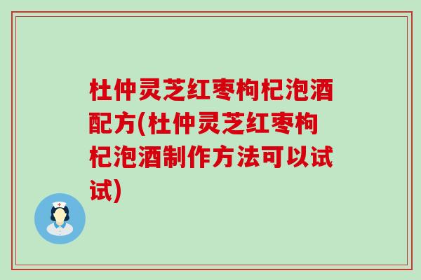 杜仲灵芝红枣枸杞泡酒配方(杜仲灵芝红枣枸杞泡酒制作方法可以试试)