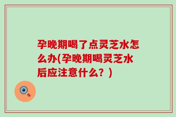 孕晚期喝了点灵芝水怎么办(孕晚期喝灵芝水后应注意什么？)
