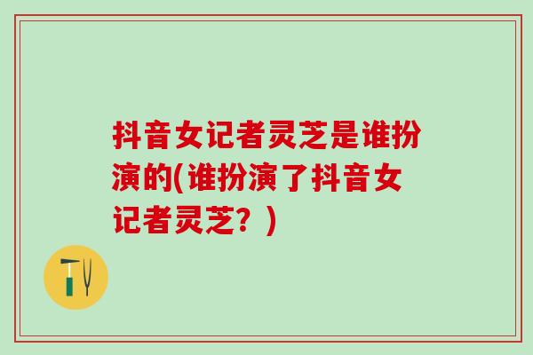 抖音女记者灵芝是谁扮演的(谁扮演了抖音女记者灵芝？)