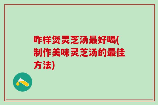 咋样煲灵芝汤最好喝(制作美味灵芝汤的最佳方法)