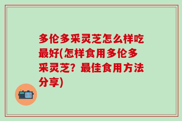 多伦多采灵芝怎么样吃最好(怎样食用多伦多采灵芝？最佳食用方法分享)