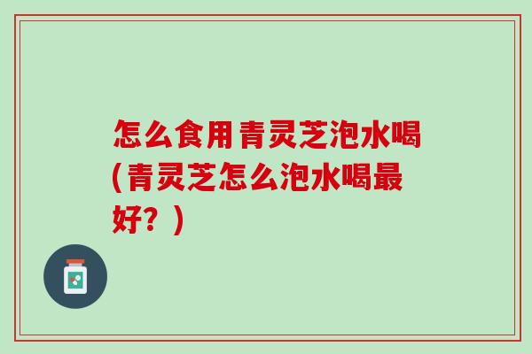 怎么食用青灵芝泡水喝(青灵芝怎么泡水喝最好？)